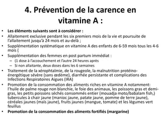 4. Prévention de la carence en
vitamine A :
• Les éléments suivants sont à considérer :
• Allaitement exclusive pendant les six premiers mois de la vie et poursuite de
l’allaitement jusqu’à 24 mois et au-delà ;
• Supplémentation systématique en vitamine A des enfants de 6-59 mois tous les 4-6
mois (
• Supplémentation des femmes en post partum immédiat :
– (1 dose à l’accouchement et l’autre 24 heures après
– Si non allaitante, deux doses dans les 6 semaines
• Traitement de la xérophtalmie, de la rougeole, la malnutrition protéino-
énergétique sévère (sans œdème), diarrhée persistante et complications des
Infections Respiratoires Aigues (IRA)
• Promotion de la consommation des aliments riches en vitamine A notamment:
l’huile de palme rouge non blanchie, le foie des animaux, les poissons gras et demi-
gras, les petits poissons séchés consommés entier (mouadja moto/babalam fish,)
tubercules à chair jaune (manioc jaune, patate jaune, pomme de terre jaune),
céréales jaunes (maïs jaune), fruits jaunes (mangue, tomate) et les légumes vert
feuillus
• Promotion de la consommation des aliments fortifiés (margarine)
 