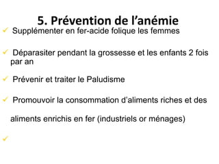 5. Prévention de l’anémie
 Supplémenter en fer-acide folique les femmes
 Déparasiter pendant la grossesse et les enfants 2 fois
par an
 Prévenir et traiter le Paludisme
 Promouvoir la consommation d’aliments riches et des
aliments enrichis en fer (industriels or ménages)

 