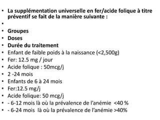 • La supplémentation universelle en fer/acide folique à titre
préventif se fait de la manière suivante :
•
• Groupes
• Doses
• Durée du traitement
• Enfant de faible poids à la naissance (<2,500g)
• Fer: 12.5 mg / jour
• Acide folique : 50mcg/j
• 2 -24 mois
• Enfants de 6 à 24 mois
• Fer:12.5 mg/j
• Acide folique: 50 mcg/j
• - 6-12 mois là où la prévalence de l’anémie <40 %
• - 6-24 mois là où la prévalence de l’anémie >40%
 