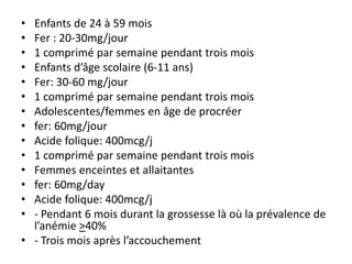 • Enfants de 24 à 59 mois
• Fer : 20-30mg/jour
• 1 comprimé par semaine pendant trois mois
• Enfants d’âge scolaire (6-11 ans)
• Fer: 30-60 mg/jour
• 1 comprimé par semaine pendant trois mois
• Adolescentes/femmes en âge de procréer
• fer: 60mg/jour
• Acide folique: 400mcg/j
• 1 comprimé par semaine pendant trois mois
• Femmes enceintes et allaitantes
• fer: 60mg/day
• Acide folique: 400mcg/j
• - Pendant 6 mois durant la grossesse là où la prévalence de
l’anémie >40%
• - Trois mois après l’accouchement
 