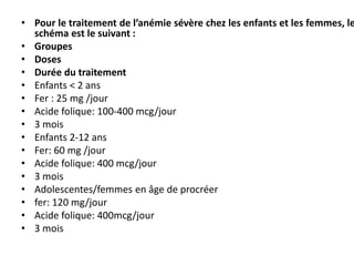 • Pour le traitement de l’anémie sévère chez les enfants et les femmes, le
schéma est le suivant :
• Groupes
• Doses
• Durée du traitement
• Enfants < 2 ans
• Fer : 25 mg /jour
• Acide folique: 100-400 mcg/jour
• 3 mois
• Enfants 2-12 ans
• Fer: 60 mg /jour
• Acide folique: 400 mcg/jour
• 3 mois
• Adolescentes/femmes en âge de procréer
• fer: 120 mg/jour
• Acide folique: 400mcg/jour
• 3 mois
 