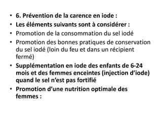• 6. Prévention de la carence en iode :
• Les éléments suivants sont à considérer :
• Promotion de la consommation du sel iodé
• Promotion des bonnes pratiques de conservation
du sel iodé (loin du feu et dans un récipient
fermé)
• Supplémentation en iode des enfants de 6-24
mois et des femmes enceintes (injection d’iode)
quand le sel n’est pas fortifié
• Promotion d’une nutrition optimale des
femmes :
 