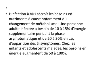 •
• L’infection à VIH accroît les besoins en
nutriments à cause notamment du
changement de métabolisme. Une personne
adulte infectée a besoin de 10 à 15% d’énergie
supplémentaire pendant la phase
asymptomatique et de 20 à 30% en cas
d’apparition des Si symptômes. Chez les
enfants et adolescents malades, les besoins en
énergie augmentent de 50 à 100%.
 