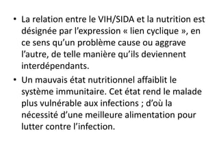 • La relation entre le VIH/SIDA et la nutrition est
désignée par l’expression « lien cyclique », en
ce sens qu’un problème cause ou aggrave
l’autre, de telle manière qu’ils deviennent
interdépendants.
• Un mauvais état nutritionnel affaiblit le
système immunitaire. Cet état rend le malade
plus vulnérable aux infections ; d’où la
nécessité d’une meilleure alimentation pour
lutter contre l’infection.
 