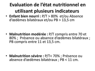 Evaluation de l’état nutritionnel en
utilisant plusieurs indicateurs
• Enfant bien nourri : P/T > 80% et/ou Absence
d’œdèmes bilatéraux et/ou PB > 13,5 cm
• Malnutrition modérée : P/T compris entre 70 et
80% ; Présence ou absence d’œdèmes bilatéraux ;
PB compris entre 11 et 13,5 cm.
• Malnutrition sévère : P/T< 70% ; Présence ou
absence d’œdèmes bilatéraux ; PB < 11 cm.
 
