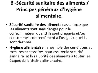 6 -Sécurité sanitaire des aliments /
Principes généraux d'hygiène
alimentaire.
• Sécurité sanitaire des aliments : assurance que
les aliments sont sans danger pour le
consommateur, quand ils sont préparés et/ou
consommés conformément à l'usage auquel ils
sont destinés.
• Hygiène alimentaire : ensemble des conditions et
mesures nécessaires pour assurer la sécurité
sanitaire, et la salubrité des aliments à toutes les
étapes de la chaîne alimentaire.
 