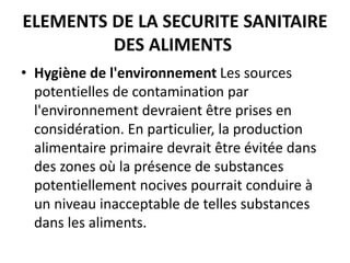 ELEMENTS DE LA SECURITE SANITAIRE
DES ALIMENTS
• Hygiène de l'environnement Les sources
potentielles de contamination par
l'environnement devraient être prises en
considération. En particulier, la production
alimentaire primaire devrait être évitée dans
des zones où la présence de substances
potentiellement nocives pourrait conduire à
un niveau inacceptable de telles substances
dans les aliments.
 