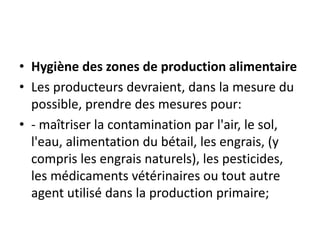 • Hygiène des zones de production alimentaire
• Les producteurs devraient, dans la mesure du
possible, prendre des mesures pour:
• - maîtriser la contamination par l'air, le sol,
l'eau, alimentation du bétail, les engrais, (y
compris les engrais naturels), les pesticides,
les médicaments vétérinaires ou tout autre
agent utilisé dans la production primaire;
 