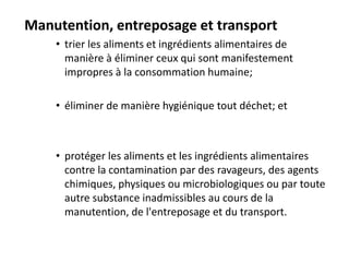 Manutention, entreposage et transport
• trier les aliments et ingrédients alimentaires de
manière à éliminer ceux qui sont manifestement
impropres à la consommation humaine;
• éliminer de manière hygiénique tout déchet; et
• protéger les aliments et les ingrédients alimentaires
contre la contamination par des ravageurs, des agents
chimiques, physiques ou microbiologiques ou par toute
autre substance inadmissibles au cours de la
manutention, de l'entreposage et du transport.
 