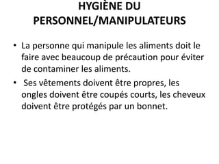 HYGIÈNE DU
PERSONNEL/MANIPULATEURS
• La personne qui manipule les aliments doit le
faire avec beaucoup de précaution pour éviter
de contaminer les aliments.
• Ses vêtements doivent être propres, les
ongles doivent être coupés courts, les cheveux
doivent être protégés par un bonnet.
 