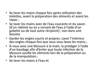 • Se laver les mains chaque fois après utilisation des
toilettes, avant la préparation des aliments et avant les
repas ;
• Se laver les mains avec de l’eau courante et du savon
(d’un robinet ou en y versant de l’eau à l’aide d’un
gobelet ou de tout autre récipient) ; non dans une
bassine
• Garder les ongles courts et propres. Laver l’intérieur
des ongles chaque fois que vous vous lavez les mains ;
• Si vous avez une blessure à la main, la protéger à l’aide
d’un bandage afin d’éviter que toute infection de la
blessure souille les aliments lors de la préparation ou
de la manipulation ;
• Se laver les mains à l’eau et
 