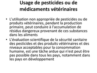 Usage de pesticides ou de
médicaments vétérinaires
• L'utilisation non appropriée de pesticides ou de
produits vétérinaires, pendant la production
primaire, peut conduire à l'accumulation de
résidus dangereux provenant de ces substances
dans les aliments
• L'évaluation scientifique de la sécurité sanitaire
des pesticides et des produits vétérinaires et des
niveaux acceptables pour la consommation
humaine, est une tâche ardue qui n'est peut être
pas possible dans tous les pays, notamment dans
les pays en développement
 