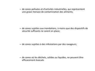 – de zones polluées et d'activités industrielles, qui représentent
une grave menace de contamination des aliments;
– de zones sujettes aux inondations, à moins que des dispositifs de
sécurité suffisants ne soient en place;
– de zones sujettes à des infestations par des ravageurs;
– de zones où les déchets, solides ou liquides, ne peuvent être
efficacement évacués
 