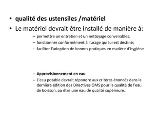 • qualité des ustensiles /matériel
• Le matériel devrait être installé de manière à:
– permettre un entretien et un nettoyage convenables;
– fonctionner conformément à l'usage qui lui est destiné;
– faciliter l'adoption de bonnes pratiques en matière d'hygiène
– Approvisionnement en eau
– L'eau potable devrait répondre aux critères énoncés dans la
dernière édition des Directives OMS pour la qualité de l'eau
de boisson, ou être une eau de qualité supérieure.
 