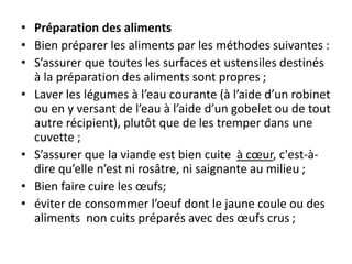 • Préparation des aliments
• Bien préparer les aliments par les méthodes suivantes :
• S’assurer que toutes les surfaces et ustensiles destinés
à la préparation des aliments sont propres ;
• Laver les légumes à l’eau courante (à l’aide d’un robinet
ou en y versant de l’eau à l’aide d’un gobelet ou de tout
autre récipient), plutôt que de les tremper dans une
cuvette ;
• S’assurer que la viande est bien cuite à cœur, c'est-à-
dire qu’elle n’est ni rosâtre, ni saignante au milieu ;
• Bien faire cuire les œufs;
• éviter de consommer l’oeuf dont le jaune coule ou des
aliments non cuits préparés avec des œufs crus ;
 