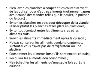• Bien laver les planches à couper et les couteaux avant
de les utiliser pour d’autres aliments (notamment après
avoir coupé des viandes telles que le poulet, le poisson
ou le porc) ;
• Éviter les planches en bois pour découper de la viande,
utiliser plutôt les planches et les plats en plastiques;
• Éviter tout contact entre les aliments crus et les
aliments cuits;
• Servir les aliments immédiatement après la cuisson ;
• Ne pas conserver les aliments pendant longtemps,
surtout si vous n’avez pas de réfrigérateur ou une
glacière ;
• Consommer les aliments lorsqu’ils sont encore chauds ;
• Recouvrir les aliments non consommés ;
• Ne réchauffer les aliments qu’une seule fois après la
cuisson
 