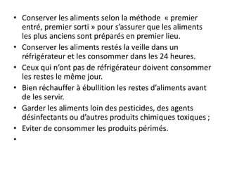 • Conserver les aliments selon la méthode « premier
entré, premier sorti » pour s’assurer que les aliments
les plus anciens sont préparés en premier lieu.
• Conserver les aliments restés la veille dans un
réfrigérateur et les consommer dans les 24 heures.
• Ceux qui n’ont pas de réfrigérateur doivent consommer
les restes le même jour.
• Bien réchauffer à ébullition les restes d’aliments avant
de les servir.
• Garder les aliments loin des pesticides, des agents
désinfectants ou d’autres produits chimiques toxiques ;
• Eviter de consommer les produits périmés.
•
 