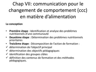Chap VII: communication pour le
changement de comportement (ccc)
en matière d’alimentation
La conception
• Première étape : Identification et analyse des problèmes
nutritionnels d’une communauté
• Deuxième étape : Détermination des problèmes nutritionnels
prioritaires
• Troisième étape : Décomposition de l’action de formation :
 détermination de l’objectif principal
 détermination des objectifs pédagogiques
 identification des groupes cibles
 définition des contenus de formation et des méthodes
pédagogiques.
 