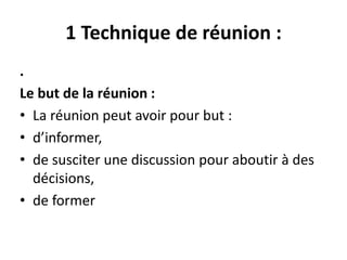 1 Technique de réunion :
.
Le but de la réunion :
• La réunion peut avoir pour but :
• d’informer,
• de susciter une discussion pour aboutir à des
décisions,
• de former
 