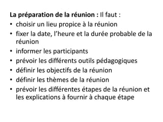 La préparation de la réunion : Il faut :
• choisir un lieu propice à la réunion
• fixer la date, l’heure et la durée probable de la
réunion
• informer les participants
• prévoir les différents outils pédagogiques
• définir les objectifs de la réunion
• définir les thèmes de la réunion
• prévoir les différentes étapes de la réunion et
les explications à fournir à chaque étape
 