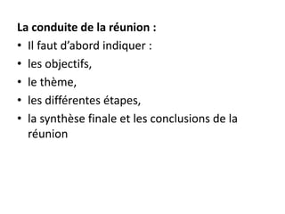 La conduite de la réunion :
• Il faut d’abord indiquer :
• les objectifs,
• le thème,
• les différentes étapes,
• la synthèse finale et les conclusions de la
réunion
 
