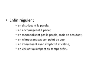 • Enfin réguler :
• en distribuant la parole,
• en encourageant à parler,
• en monopolisant pas la parole, mais en écoutant,
• en n’imposant pas son point de vue
• en intervenant avec simplicité et calme,
• en veillant au respect du temps prévu.
 