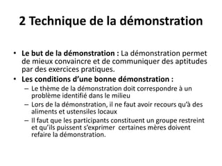 2 Technique de la démonstration
• Le but de la démonstration : La démonstration permet
de mieux convaincre et de communiquer des aptitudes
par des exercices pratiques.
• Les conditions d’une bonne démonstration :
– Le thème de la démonstration doit correspondre à un
problème identifié dans le milieu
– Lors de la démonstration, il ne faut avoir recours qu’à des
aliments et ustensiles locaux
– Il faut que les participants constituent un groupe restreint
et qu’ils puissent s’exprimer certaines mères doivent
refaire la démonstration.
 