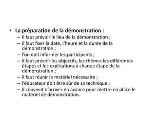• La préparation de la démonstration :
– il faut prévoir le lieu de la démonstration ;
– il faut fixer la date, l’heure et la durée de la
démonstration ;
– l’on doit informer les participants ;
– il faut prévoir les objectifs, les thèmes les différentes
étapes et les explications à chaque étape de la
démonstration ;
– il faut réunir le matériel nécessaire ;
– l’éducateur doit être sûr de sa technique ;
– il convient d’arriver en avance pour mettre en place le
matériel de démonstration.
 