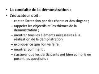 • La conduite de la démonstration :
• L’éducateur doit :
– capter l’attention par des chants et des slogans ;
– rappeler les objectifs et les thèmes de la
démonstration ;
– montrer tous les éléments nécessaires à la
réalisation de la démonstration :
– expliquer ce que l’on va faire ;
– montrer comment ;
– s’assurer que les participants ont bien compris en
posant les questions ;
 