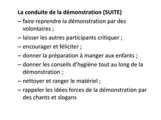 La conduite de la démonstration (SUITE)
– faire reprendre la démonstration par des
volontaires ;
– laisser les autres participants critiquer ;
– encourager et féliciter ;
– donner la préparation à manger aux enfants ;
– donner les conseils d’hygiène tout au long de la
démonstration ;
– nettoyer et ranger le matériel ;
– rappeler les idées forces de la démonstration par
des chants et slogans
 