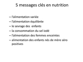 5 messages clés en nutrition
– l’alimentation variée
– l’alimentation équilibrée
– le sevrage des enfants
– la consommation du sel iodé
– l’alimentation des femmes enceintes
– alimentation des enfants nés de mère séro
positives
 