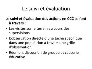 Le suivi et évaluation
Le suivi et évaluation des actions en CCC se font
à travers :
• Les visites sur le terrain au cours des
supervisions
• L’observation directe d’une tâche spécifique
dans une population à travers une grille
d’observation
• Réunion, discussion de groupe et causerie
éducative
 