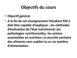 Objectifs du cours
• Objectif général
• A la fin de cet enseignement l’étudiant EM 2
doit être capable d’expliquer , les méthodes
d’évaluation de l’état nutritionnel ,les
pathologies nutritionnelles, les actions
essentielles en nutrition, la sécurité sanitaire
des aliments sans oublier la ccc en matière
d’alimentation
 