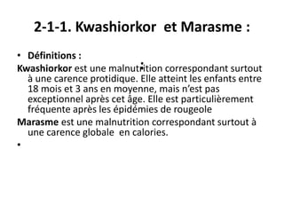 2-1-1. Kwashiorkor et Marasme :
:
• Définitions :
Kwashiorkor est une malnutrition correspondant surtout
à une carence protidique. Elle atteint les enfants entre
18 mois et 3 ans en moyenne, mais n’est pas
exceptionnel après cet âge. Elle est particulièrement
fréquente après les épidémies de rougeole
Marasme est une malnutrition correspondant surtout à
une carence globale en calories.
•
 