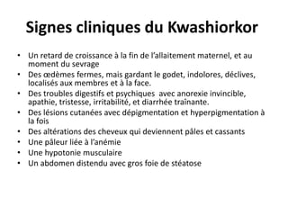 Signes cliniques du Kwashiorkor
• Un retard de croissance à la fin de l’allaitement maternel, et au
moment du sevrage
• Des œdèmes fermes, mais gardant le godet, indolores, déclives,
localisés aux membres et à la face.
• Des troubles digestifs et psychiques avec anorexie invincible,
apathie, tristesse, irritabilité, et diarrhée traînante.
• Des lésions cutanées avec dépigmentation et hyperpigmentation à
la fois
• Des altérations des cheveux qui deviennent pâles et cassants
• Une pâleur liée à l’anémie
• Une hypotonie musculaire
• Un abdomen distendu avec gros foie de stéatose
 