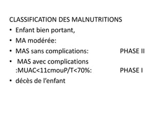 CLASSIFICATION DES MALNUTRITIONS
• Enfant bien portant,
• MA modérée:
• MAS sans complications: PHASE II
• MAS avec complications
:MUAC<11cmouP/T<70%: PHASE I
• décès de l’enfant
 