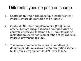 Différents types de prise en charge
1. Centre de Nutrition Thérapeutique 24hre/24hres :
Phase 1, Phase de Transition et de Phase 2
2. Centre de Nutrition Supplémentaire (CNS): mère
amène l’enfant chaque semaine pour une visite de
contrôle et recevoir la ration d’ATPE pour les cas de
malnutrition sévère sans complication et les cas de la
Phase 2 provenant des CNT.
3. Traitement communautaire des cas modérés (à
domicile par des relais) avec le Prémix (ration sèche +
huile +/ou sucre) ou dans les CNS avec le BP5
 