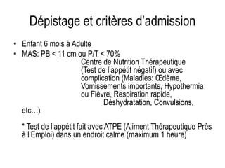 Dépistage et critères d’admission
• Enfant 6 mois à Adulte
• MAS: PB < 11 cm ou P/T < 70%
Centre de Nutrition Thérapeutique
(Test de l’appétit négatif) ou avec
complication (Maladies: Œdème,
Vomissements importants, Hypothermia
ou Fièvre, Respiration rapide,
Déshydratation, Convulsions,
etc…)
* Test de l’appétit fait avec ATPE (Aliment Thérapeutique Près
à l’Emploi) dans un endroit calme (maximum 1 heure)
 