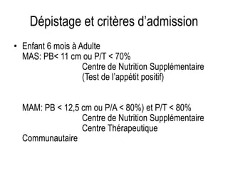 Dépistage et critères d’admission
• Enfant 6 mois à Adulte
MAS: PB< 11 cm ou P/T < 70%
Centre de Nutrition Supplémentaire
(Test de l’appétit positif)
MAM: PB < 12,5 cm ou P/A < 80%) et P/T < 80%
Centre de Nutrition Supplémentaire
Centre Thérapeutique
Communautaire
 