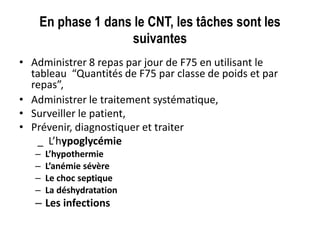 En phase 1 dans le CNT, les tâches sont les
suivantes
• Administrer 8 repas par jour de F75 en utilisant le
tableau “Quantités de F75 par classe de poids et par
repas”,
• Administrer le traitement systématique,
• Surveiller le patient,
• Prévenir, diagnostiquer et traiter
_ L’hypoglycémie
– L’hypothermie
– L’anémie sévère
– Le choc septique
– La déshydratation
– Les infections
 