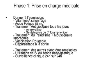Phase 1: Prise en charge médicale
• Donner à l’admission:
- Vitamine A selon l’âge
- Acide Folique (5 mg)
- Traitement Antibiotiques tous les jours
- Amoxycilline
- Gentamycine ou Chloramphénicol
- Traitement du Paludisme + Moustiquaire
Imprégnée
- Vaccination Rougeole
- Déparasitage à la sortie
- Traitement des autres symptômes/maladies
- Utilisation de IV ou sonde naso-gastrique
- Surveillance clinique 24h sur 24h
 