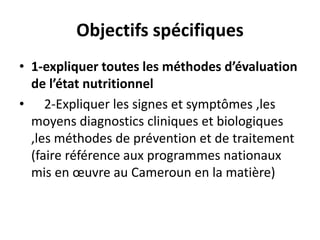 Objectifs spécifiques
• 1-expliquer toutes les méthodes d’évaluation
de l’état nutritionnel
• 2-Expliquer les signes et symptômes ,les
moyens diagnostics cliniques et biologiques
,les méthodes de prévention et de traitement
(faire référence aux programmes nationaux
mis en œuvre au Cameroun en la matière)
 