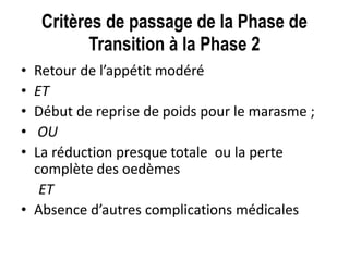 Critères de passage de la Phase de
Transition à la Phase 2
• Retour de l’appétit modéré
• ET
• Début de reprise de poids pour le marasme ;
• OU
• La réduction presque totale ou la perte
complète des oedèmes
ET
• Absence d’autres complications médicales
 
