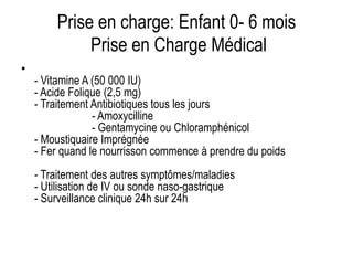 Prise en charge: Enfant 0- 6 mois
Prise en Charge Médical
•
- Vitamine A (50 000 IU)
- Acide Folique (2,5 mg)
- Traitement Antibiotiques tous les jours
- Amoxycilline
- Gentamycine ou Chloramphénicol
- Moustiquaire Imprégnée
- Fer quand le nourrisson commence à prendre du poids
- Traitement des autres symptômes/maladies
- Utilisation de IV ou sonde naso-gastrique
- Surveillance clinique 24h sur 24h
 