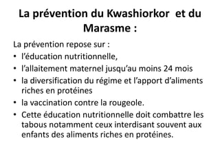 La prévention du Kwashiorkor et du
Marasme :
La prévention repose sur :
• l’éducation nutritionnelle,
• l’allaitement maternel jusqu’au moins 24 mois
• la diversification du régime et l’apport d’aliments
riches en protéines
• la vaccination contre la rougeole.
• Cette éducation nutritionnelle doit combattre les
tabous notamment ceux interdisant souvent aux
enfants des aliments riches en protéines.
 