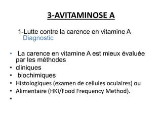 3-AVITAMINOSE A
1-Lutte contre la carence en vitamine A
Diagnostic
• La carence en vitamine A est mieux évaluée
par les méthodes
• cliniques
• biochimiques
• Histologiques (examen de cellules oculaires) ou
• Alimentaire (HKI/Food Frequency Method).
•
 