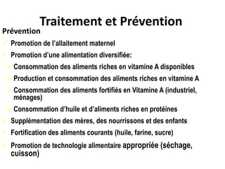 Traitement et Prévention
Prévention
 Promotion de l’allaitement maternel
 Promotion d’une alimentation diversifiée:
Consommation des aliments riches en vitamine A disponibles
Production et consommation des aliments riches en vitamine A
Consommation des aliments fortifiés en Vitamine A (industriel,
ménages)
Consommation d’huile et d’aliments riches en protéines
 Supplémentation des mères, des nourrissons et des enfants
 Fortification des aliments courants (huile, farine, sucre)
 Promotion de technologie alimentaire appropriée (séchage,
cuisson)
 