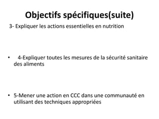 Objectifs spécifiques(suite)
3- Expliquer les actions essentielles en nutrition
• 4-Expliquer toutes les mesures de la sécurité sanitaire
des aliments
• 5-Mener une action en CCC dans une communauté en
utilisant des techniques appropriées
 
