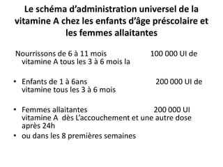 Le schéma d’administration universel de la
vitamine A chez les enfants d’âge préscolaire et
les femmes allaitantes
Nourrissons de 6 à 11 mois 100 000 UI de
vitamine A tous les 3 à 6 mois la
• Enfants de 1 à 6ans 200 000 UI de
vitamine tous les 3 à 6 mois
• Femmes allaitantes 200 000 UI
vitamine A dès L’accouchement et une autre dose
après 24h
• ou dans les 8 premières semaines
 