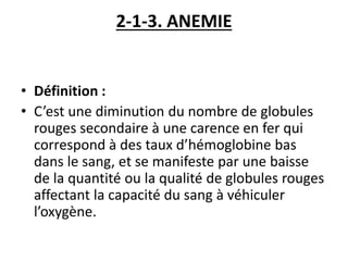 2-1-3. ANEMIE
• Définition :
• C’est une diminution du nombre de globules
rouges secondaire à une carence en fer qui
correspond à des taux d’hémoglobine bas
dans le sang, et se manifeste par une baisse
de la quantité ou la qualité de globules rouges
affectant la capacité du sang à véhiculer
l’oxygène.
 